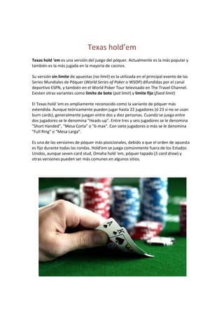 Texas hold’em<br />Texas hold 'em es una versión del juego del póquer. Actualmente es la más popular y también es la más jugada en la mayoría de casinos.<br />Su versión sin límite de apuestas (no limit) es la utilizada en el principal evento de las Series Mundiales de Póquer (World Series of Poker o WSOP) difundidas por el canal deportivo ESPN, y también en el World Poker Tour televisado en The Travel Channel. Existen otras variantes como límite de bote (pot limit) y límite fijo (fixed limit)<br />El Texas hold 'em es ampliamente reconocido como la variante de póquer más extendida. Aunque teóricamente pueden jugar hasta 22 jugadores (ó 23 si no se usan burn cards), generalmente juegan entre dos y diez personas. Cuando se juega entre dos jugadores se le denomina quot;
Heads-upquot;
. Entre tres y seis jugadores se le denomina quot;
Short Handedquot;
, quot;
Mesa Cortaquot;
 o quot;
6-maxquot;
. Con siete jugadores o más se le denomina quot;
Full Ringquot;
 o quot;
Mesa Largaquot;
.<br />Es una de las versiones de póquer más posicionales, debido a que el orden de apuesta es fijo durante todas las rondas. Hold'em se juega comúnmente fuera de los Estados Unidos, aunque seven-card stud, Omaha hold 'em, póquer tapado (5 card draw) y otras versiones pueden ser más comunes en algunos sitios.<br />