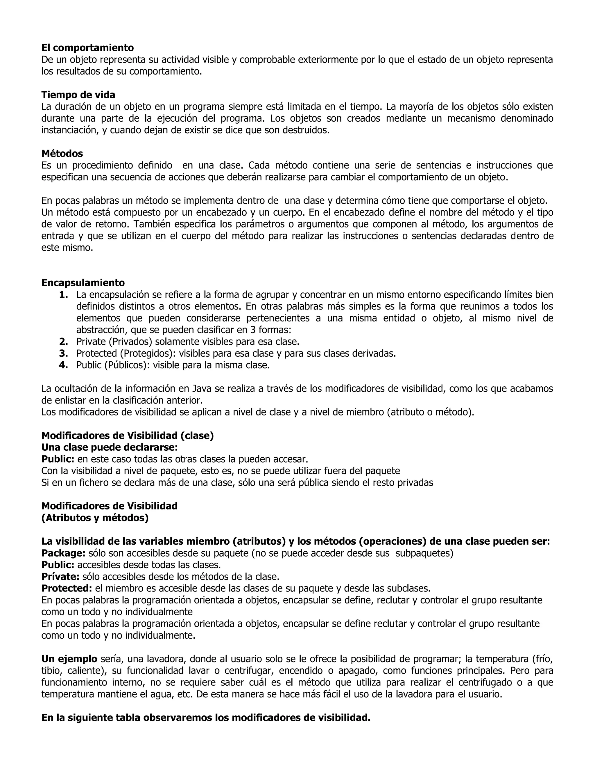 El comportamiento
De un objeto representa su actividad visible y comprobable exteriormente por lo que el estado de un objeto representa
los resultados de su comportamiento.
Tiempo de vida
La duración de un objeto en un programa siempre está limitada en el tiempo. La mayoría de los objetos sólo existen
durante una parte de la ejecución del programa. Los objetos son creados mediante un mecanismo denominado
instanciación, y cuando dejan de existir se dice que son destruidos.
Métodos
Es un procedimiento definido en una clase. Cada método contiene una serie de sentencias e instrucciones que
especifican una secuencia de acciones que deberán realizarse para cambiar el comportamiento de un objeto.
En pocas palabras un método se implementa dentro de una clase y determina cómo tiene que comportarse el objeto.
Un método está compuesto por un encabezado y un cuerpo. En el encabezado define el nombre del método y el tipo
de valor de retorno. También especifica los parámetros o argumentos que componen al método, los argumentos de
entrada y que se utilizan en el cuerpo del método para realizar las instrucciones o sentencias declaradas dentro de
este mismo.
Encapsulamiento
1. La encapsulación se refiere a la forma de agrupar y concentrar en un mismo entorno especificando límites bien
definidos distintos a otros elementos. En otras palabras más simples es la forma que reunimos a todos los
elementos que pueden considerarse pertenecientes a una misma entidad o objeto, al mismo nivel de
abstracción, que se pueden clasificar en 3 formas:
2. Private (Privados) solamente visibles para esa clase.
3. Protected (Protegidos): visibles para esa clase y para sus clases derivadas.
4. Public (Públicos): visible para la misma clase.
La ocultación de la información en Java se realiza a través de los modificadores de visibilidad, como los que acabamos
de enlistar en la clasificación anterior.
Los modificadores de visibilidad se aplican a nivel de clase y a nivel de miembro (atributo o método).
Modificadores de Visibilidad (clase)
Una clase puede declararse:
Public: en este caso todas las otras clases la pueden accesar.
Con la visibilidad a nivel de paquete, esto es, no se puede utilizar fuera del paquete
Si en un fichero se declara más de una clase, sólo una será pública siendo el resto privadas
Modificadores de Visibilidad
(Atributos y métodos)
La visibilidad de las variables miembro (atributos) y los métodos (operaciones) de una clase pueden ser:
Package: sólo son accesibles desde su paquete (no se puede acceder desde sus subpaquetes)
Public: accesibles desde todas las clases.
Prívate: sólo accesibles desde los métodos de la clase.
Protected: el miembro es accesible desde las clases de su paquete y desde las subclases.
En pocas palabras la programación orientada a objetos, encapsular se define, reclutar y controlar el grupo resultante
como un todo y no individualmente
En pocas palabras la programación orientada a objetos, encapsular se define reclutar y controlar el grupo resultante
como un todo y no individualmente.
Un ejemplo sería, una lavadora, donde al usuario solo se le ofrece la posibilidad de programar; la temperatura (frío,
tibio, caliente), su funcionalidad lavar o centrifugar, encendido o apagado, como funciones principales. Pero para
funcionamiento interno, no se requiere saber cuál es el método que utiliza para realizar el centrifugado o a que
temperatura mantiene el agua, etc. De esta manera se hace más fácil el uso de la lavadora para el usuario.
En la siguiente tabla observaremos los modificadores de visibilidad.

 