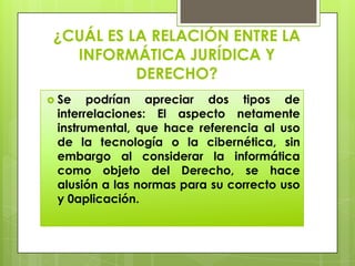 ¿CUÁL ES LA RELACIÓN ENTRE LA
   INFORMÁTICA JURÍDICA Y
           DERECHO?
 Se   podrían apreciar dos tipos de
 interrelaciones: El aspecto netamente
 instrumental, que hace referencia al uso
 de la tecnología o la cibernética, sin
 embargo al considerar la informática
 como objeto del Derecho, se hace
 alusión a las normas para su correcto uso
 y 0aplicación.
 
