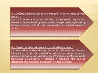5. ¿Cuál es la importancia de la información desde el punto de vista
jurídico?
La información marca un derecho fundamental denominado
derecho a la información y se encuentra recogido en la legislación y
la jurisprudencia; teniendo una característica mixta (individual como
social).
6. ¿En qué consiste la Informática Jurídica Documental?
La informática jurídica documental es la aplicación de técnicas
informáticas a la documentación jurídica en aspectos como
análisis, archivo y recuperación de información contenida en la
legislación, jurisprudencia y doctrina o cualquier otro tipo de
documento que contenga información jurídica relevante.
 