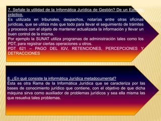 7. Señale la utilidad de la Informática Jurídica de Gestión? De un Ejemplo
práctico.
Es utilizada en tribunales, despachos, notarías entre otras oficinas
jurídicas, que se utiliza más que todo para llevar el seguimiento de trámites
y procesos con el objeto de mantener actualizada la información y llevar un
buen control de la misma.
Por ejemplo la SUNAT utiliza programas de administración tales como los
PDT, para registrar ciertas operaciones u otros.
PDT 621 – PAGO DEL IGV, RETENCIONES, PERCEPCIONES Y
DETRACCIONES
8. ¿En qué consiste la informática Jurídica metadocumental?
Ésta es otra Rama de la Informática Jurídica que se caracteriza por las
bases de conocimiento jurídico que contiene, con el objetivo de que dicha
máquina sirva como auxiliador de problemas jurídicos y sea ella misma las
que resuelva tales problemas.
 