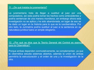11. ¿De qué trataba la juramentaría?
La juramentaría trata de llegar a sustituir al juez por una
computadora, así esta podría tomar los hechos como antecedentes y
podría sentenciar de una manera monótona, sin embargo ahora esta
investigación no se aplica y ha sido abandonada, en lugar de eso se
ha dado un lugar en la historia para lo que es la iuscibernética. Por
otro lado, la Jurimetría podría sustituir al juez si la sentencia en su
naturaleza jurídica fuera un simple silogismo.
12. ¿Por qué se dice que la Teoría General del Control es esencial
para la Cibernética?
Porque ambas dependen conmutativamente, se complementan, ya que
la cibernética estudia sistemas abiertos, además la unión de ambas
permitiría la estructuración y el orden de una y la investigación de la
otra.
 