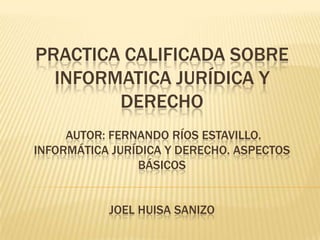 PRACTICA CALIFICADA SOBRE
INFORMATICA JURÍDICA Y
DERECHO
AUTOR: FERNANDO RÍOS ESTAVILLO.
INFORMÁTICA JURÍDICA Y DERECHO. ASPECTOS
BÁSICOS
JOEL HUISA SANIZO
 