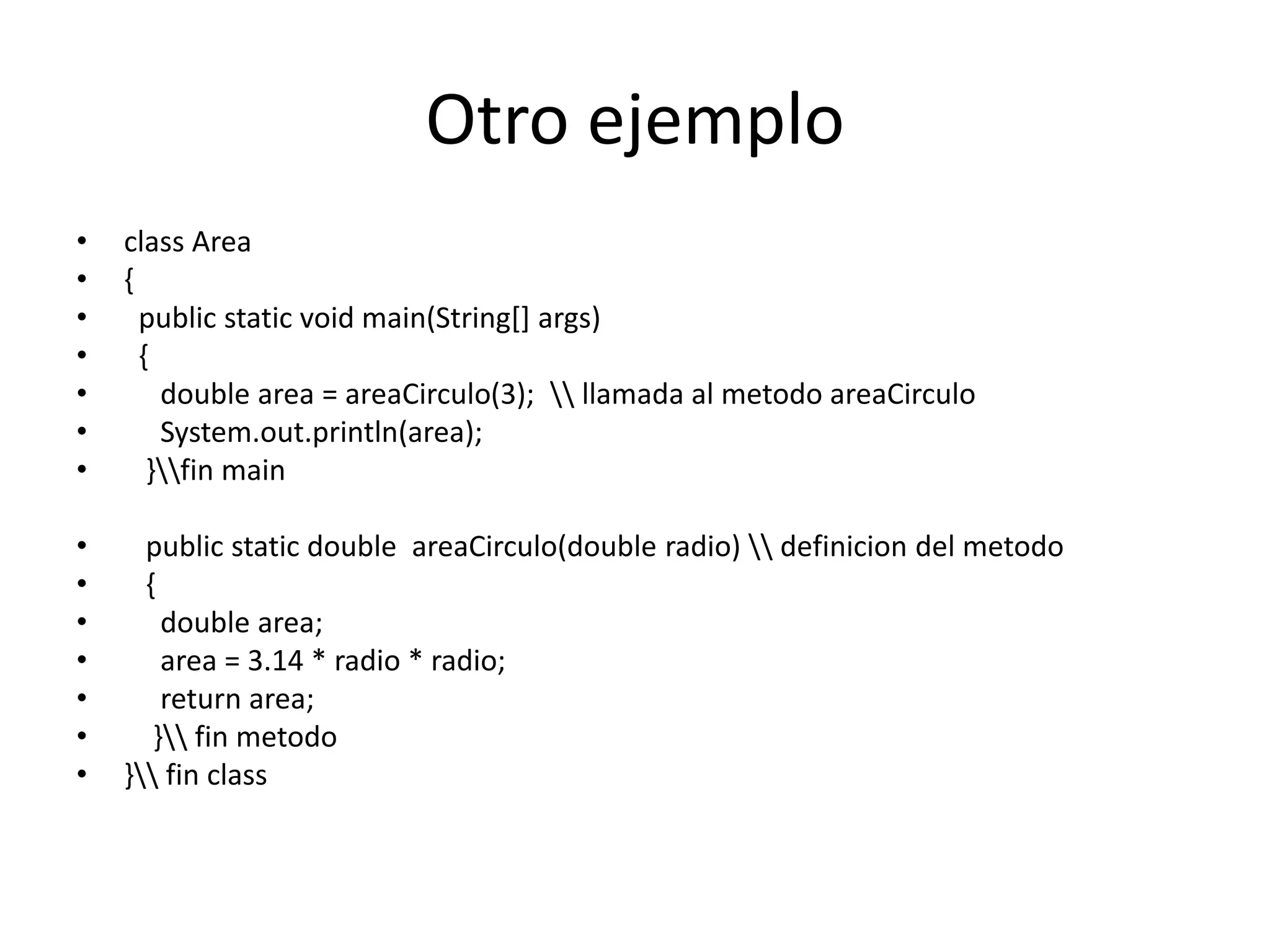 Otro ejemplo
• class Area
• {
• public static void main(String[] args)
• {
• double area = areaCirculo(3);  llamada al metodo areaCirculo
• System.out.println(area);
• }fin main
• public static double areaCirculo(double radio)  definicion del metodo
• {
• double area;
• area = 3.14 * radio * radio;
• return area;
• } fin metodo
• } fin class
 
