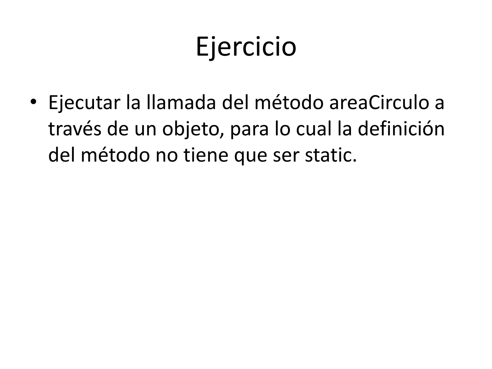 Ejercicio
• Ejecutar la llamada del método areaCirculo a
través de un objeto, para lo cual la definición
del método no tiene que ser static.
 