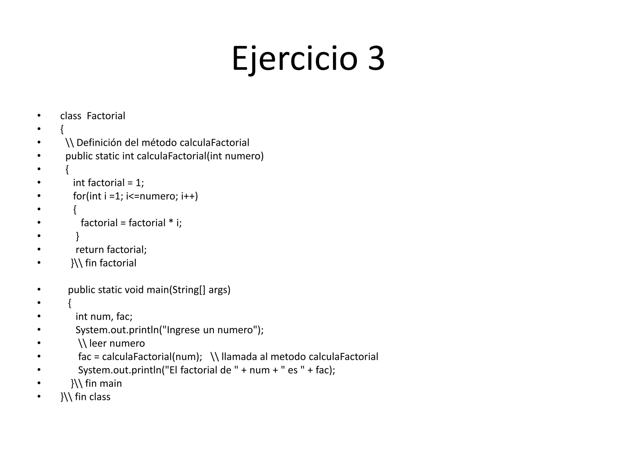 Ejercicio 3
• class Factorial
• {
•  Definición del método calculaFactorial
• public static int calculaFactorial(int numero)
• {
• int factorial = 1;
• for(int i =1; i<=numero; i++)
• {
• factorial = factorial * i;
• }
• return factorial;
• } fin factorial
• public static void main(String[] args)
• {
• int num, fac;
• System.out.println("Ingrese un numero");
•  leer numero
• fac = calculaFactorial(num);  llamada al metodo calculaFactorial
• System.out.println("El factorial de " + num + " es " + fac);
• } fin main
• } fin class
 