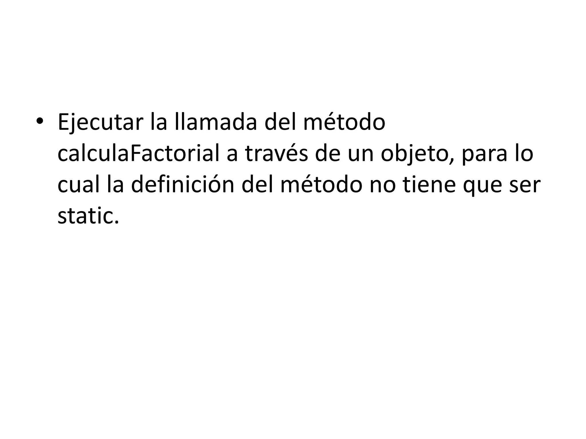 • Ejecutar la llamada del método
calculaFactorial a través de un objeto, para lo
cual la definición del método no tiene que ser
static.
 