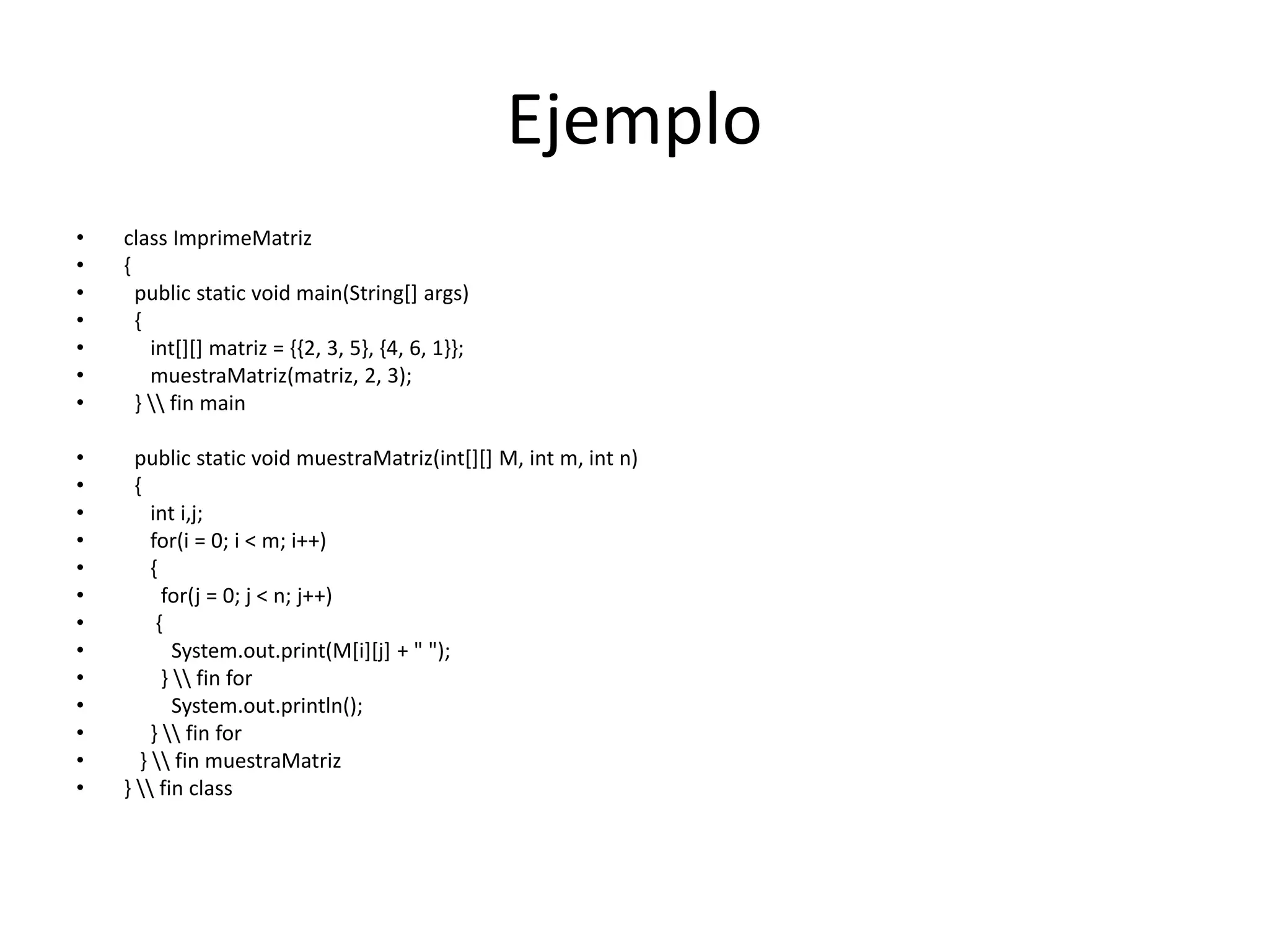 Ejemplo
• class ImprimeMatriz
• {
• public static void main(String[] args)
• {
• int[][] matriz = {{2, 3, 5}, {4, 6, 1}};
• muestraMatriz(matriz, 2, 3);
• }  fin main
• public static void muestraMatriz(int[][] M, int m, int n)
• {
• int i,j;
• for(i = 0; i < m; i++)
• {
• for(j = 0; j < n; j++)
• {
• System.out.print(M[i][j] + " ");
• }  fin for
• System.out.println();
• }  fin for
• }  fin muestraMatriz
• }  fin class
 