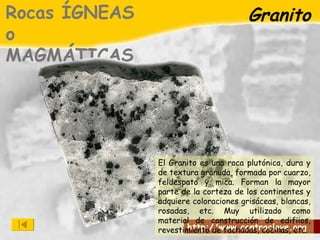 Granito Rocas ÍGNEAS o MAGMÁTICAS El Granito es una roca plutónica, dura y de textura granuda, formada por cuarzo, feldespato y mica. Forman la mayor parte de la corteza de los continentes y adquiere coloraciones grisáceas, blancas, rosadas, etc. Muy utilizado como material de construcción de edifiios, revestimiento de fachadas, cocinas, etc. 