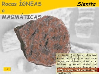 Sienita Rocas ÍGNEAS o MAGMÁTICAS La Sienita (de Syena, el actual Asuán de Egipto) es una roca magmática plutónica, dura y de textura granuda, similar al granito, siendo su coloración de rosada a rojiza. Es utilizada en construcción. 