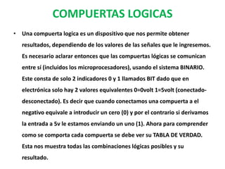 COMPUERTAS LOGICASUna compuerta logica es un dispositivo que nos permite obtener resultados, dependiendo de los valores de las señales que le ingresemos. Es necesario aclarar entonces que las compuertas lógicas se comunican entre sí (incluidos los microprocesadores), usando el sistema BINARIO. Este consta de solo 2 indicadores 0 y 1 llamados BIT dado que en electrónica solo hay 2 valores equivalentes 0=0volt 1=5volt (conectado-desconectado). Es decir que cuando conectamos una compuerta a el negativo equivale a introducir un cero (0) y por el contrario si derivamos la entrada a 5v le estamos enviando un uno (1). Ahora para comprender como se comporta cada compuerta se debe ver su TABLA DE VERDAD. Esta nos muestra todas las combinaciones lógicas posibles y su resultado.