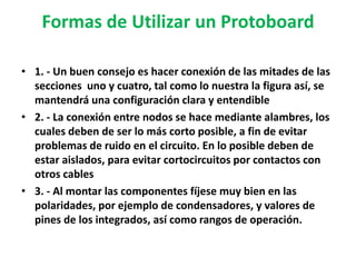 Formas de Utilizar un Protoboard1. - Un buen consejo es hacer conexión de las mitades de las    secciones  uno y cuatro, tal como lo nuestra la figura así, se mantendrá una configuración clara y entendible 2. - La conexión entre nodos se hace mediante alambres, los cuales deben de ser lo más corto posible, a fin de evitar problemas de ruido en el circuito. En lo posible deben de estar aislados, para evitar cortocircuitos por contactos con otros cables 3. - Al montar las componentes fíjese muy bien en las polaridades, por ejemplo de condensadores, y valores de pines de los integrados, así como rangos de operación. 