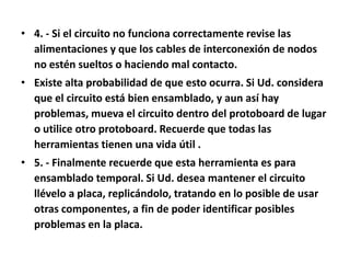 4. - Si el circuito no funciona correctamente revise las alimentaciones y que los cables de interconexión de nodos no estén sueltos o haciendo mal contacto. Existe alta probabilidad de que esto ocurra. Si Ud. considera que el circuito está bien ensamblado, y aun así hay problemas, mueva el circuito dentro del protoboard de lugar o utilice otro protoboard. Recuerde que todas las herramientas tienen una vida útil . 5. - Finalmente recuerde que esta herramienta es para ensamblado temporal. Si Ud. desea mantener el circuito llévelo a placa, replicándolo, tratando en lo posible de usar otras componentes, a fin de poder identificar posibles problemas en la placa.