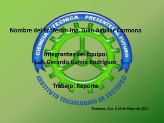 Nombre del Profesor: Ing. Julio Aguilar Carmona  Integrantes del Equipo: Luis Gerardo García Rodríguez  Trabajo: Reporte  Tuxtepec, Oax. A 16 de Mayo de 2011 