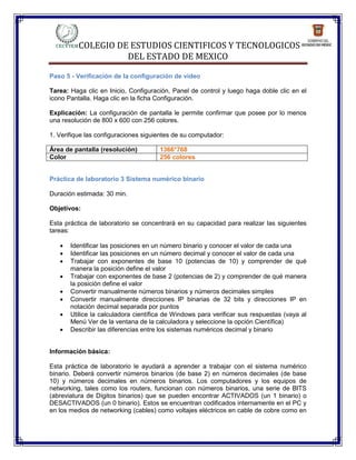 COLEGIO DE ESTUDIOS CIENTIFICOS Y TECNOLOGICOS
                    DEL ESTADO DE MEXICO

Paso 5 - Verificación de la configuración de vídeo

Tarea: Haga clic en Inicio, Configuración, Panel de control y luego haga doble clic en el
icono Pantalla. Haga clic en la ficha Configuración.

Explicación: La configuración de pantalla le permite confirmar que posee por lo menos
una resolución de 800 x 600 con 256 colores.

1. Verifique las configuraciones siguientes de su computador:

Área de pantalla (resolución)         1366*768
Color                                 256 colores


Práctica de laboratorio 3 Sistema numérico binario

Duración estimada: 30 min.

Objetivos:

Esta práctica de laboratorio se concentrará en su capacidad para realizar las siguientes
tareas:

      Identificar las posiciones en un número binario y conocer el valor de cada una
      Identificar las posiciones en un número decimal y conocer el valor de cada una
      Trabajar con exponentes de base 10 (potencias de 10) y comprender de qué
       manera la posición define el valor
      Trabajar con exponentes de base 2 (potencias de 2) y comprender de qué manera
       la posición define el valor
      Convertir manualmente números binarios y números decimales simples
      Convertir manualmente direcciones IP binarias de 32 bits y direcciones IP en
       notación decimal separada por puntos
      Utilice la calculadora científica de Windows para verificar sus respuestas (vaya al
       Menú Ver de la ventana de la calculadora y seleccione la opción Científica)
      Describir las diferencias entre los sistemas numéricos decimal y binario


Información básica:

Esta práctica de laboratorio le ayudará a aprender a trabajar con el sistema numérico
binario. Deberá convertir números binarios (de base 2) en números decimales (de base
10) y números decimales en números binarios. Los computadores y los equipos de
networking, tales como los routers, funcionan con números binarios, una serie de BITS
(abreviatura de Dígitos binarios) que se pueden encontrar ACTIVADOS (un 1 binario) o
DESACTIVADOS (un 0 binario). Estos se encuentran codificados internamente en el PC y
en los medios de networking (cables) como voltajes eléctricos en cable de cobre como en
 