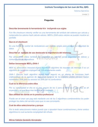 Instituto Tecnológico de San Juan del Rio, QRO.
                                                                            Sistemas Operativos
                                                                                      Unidad 5


                                         Preguntas



Describe brevemente la herramienta fciv incliyendo sus siglas

Fciv file checksum intesrity verifier es una herramienta del simbolo del sistema que calcula y
comprueba los valores hash calcula valores MDS o SHA estos valores se pueden mostrar en
pantalla.

Que es el ckecksum

Es una forma de control de rendudancia uan medida simple para proteger la integridad de
datos

Describe un ejemplo de uso destacado la importancia del mismosu

Par almavcenar datos tambien es empleado en internet paraa seguridad de datoso y
comunicación de dispositivos

Defian brevemente MD5 y SHA-1

MD5 su abreviatura messase-digest algorithm5 algoritmo de resumen de mensaje 5 es un
algoritmo de reduccion criptogarfi de 128 amplemente usado.

SHA-1 (Secure hash algorithm algorit hash seguro) es un sitema de funciones hash
criptosraficas de la agencia de seguridad nacional de los estados unidos primeos fueron
nombrados SHA pero su secesor es SHA par no confundirlos

Cual es la diferencia entre ellos

Por su complejidad el sha es el mas seguro de lso 2 pero el MDS es el que mas se ah
exyendido y el que lleva mas tiempo en el mercado.

Que utilidad les darias en tu practica profesional

Puede ser al crear uan pag web mediante uno de lso 2 algoritmos combinandolos los poder
proteger los datos del servidor para que no sea corrompido.

Cual de ellos seleccionarias y porque

Por lo leido seleccionaria mabos puesto que s epueden hacer combinaciones y tener ambos
algoritmos lo cual aumenta complejidad del cifrado.



Mirna Fabiola Garduño Hernández
 