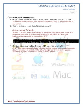 Instituto Tecnológico de San Juan del Rio, QRO.
                                                                           Sistemas Operativos
                                                                                     Unidad 5


Conteste las siguientes preguntas:
  1. Qué comando utilizó para obtener ayuda en CLI sobre el comando CONVERT?
     No utilice ningún comando para obtener ayuda puesto que se propocionaron en
     la práctica.
  2. Cuál es la sintaxis completa del comando convert?

     Sintaxis: convert F:/fs:ntfs
     Donde: CONVERT es el comando para la conversión luego el volumen F: que es la
     letra de la unidad que se va a cambiar de archivos, luego esta /FS:NTFS que
     especifica que el volumen se convertirá a NTFS.




  3. Que tipo (s) de seguridad implementa NTFS que no incluye FAT?
     El NTFS tiene permisos especiales, escritura, lectura, mostrar contenido de la carpeta,
     lectura y ejecución, modificar, control total y agregar los nombres de los grupos o
     usuarios que podrán tener acceso a esto y FAT no lo tiene.




Mirna Fabiola Garduño Hernández
 