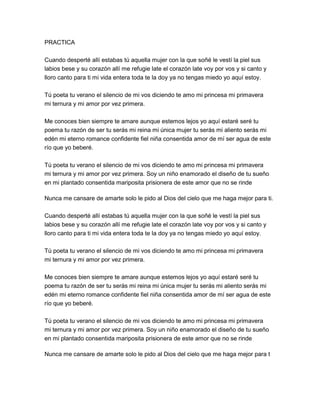 PRACTICA

Cuando desperté allí estabas tú aquella mujer con la que soñé le vestí la piel sus
labios bese y su corazón allí me refugie late el corazón late voy por vos y si canto y
lloro canto para ti mi vida entera toda te la doy ya no tengas miedo yo aquí estoy.

Tú poeta tu verano el silencio de mi vos diciendo te amo mi princesa mi primavera
mi ternura y mi amor por vez primera.

Me conoces bien siempre te amare aunque estemos lejos yo aquí estaré seré tu
poema tu razón de ser tu serás mi reina mi única mujer tu serás mi aliento serás mi
edén mi eterno romance confidente fiel niña consentida amor de mí ser agua de este
río que yo beberé.

Tú poeta tu verano el silencio de mi vos diciendo te amo mi princesa mi primavera
mi ternura y mi amor por vez primera. Soy un niño enamorado el diseño de tu sueño
en mi plantado consentida mariposita prisionera de este amor que no se rinde

Nunca me cansare de amarte solo le pido al Dios del cielo que me haga mejor para ti.

Cuando desperté allí estabas tú aquella mujer con la que soñé le vestí la piel sus
labios bese y su corazón allí me refugie late el corazón late voy por vos y si canto y
lloro canto para ti mi vida entera toda te la doy ya no tengas miedo yo aquí estoy.

Tú poeta tu verano el silencio de mi vos diciendo te amo mi princesa mi primavera
mi ternura y mi amor por vez primera.

Me conoces bien siempre te amare aunque estemos lejos yo aquí estaré seré tu
poema tu razón de ser tu serás mi reina mi única mujer tu serás mi aliento serás mi
edén mi eterno romance confidente fiel niña consentida amor de mí ser agua de este
río que yo beberé.

Tú poeta tu verano el silencio de mi vos diciendo te amo mi princesa mi primavera
mi ternura y mi amor por vez primera. Soy un niño enamorado el diseño de tu sueño
en mi plantado consentida mariposita prisionera de este amor que no se rinde

Nunca me cansare de amarte solo le pido al Dios del cielo que me haga mejor para t
 