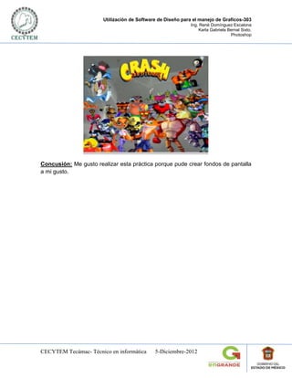 Utilización de Software de Diseño para el manejo de Graficos-303
                                                            Ing. René Domínguez Escalona
                                                                Karla Gabriela Bernal Sixto.
                                                                                Photoshop




Concusión: Me gusto realizar esta práctica porque pude crear fondos de pantalla
a mi gusto.




CECYTEM Tecámac- Técnico en informática      5-Diciembre-2012
 