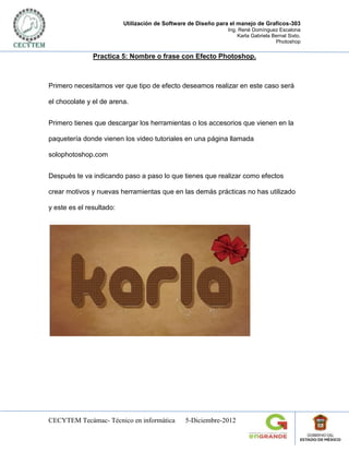 Utilización de Software de Diseño para el manejo de Graficos-303
                                                               Ing. René Domínguez Escalona
                                                                   Karla Gabriela Bernal Sixto.
                                                                                   Photoshop

               Practica 5: Nombre o frase con Efecto Photoshop.



Primero necesitamos ver que tipo de efecto deseamos realizar en este caso será

el chocolate y el de arena.


Primero tienes que descargar los herramientas o los accesorios que vienen en la

paquetería donde vienen los video tutoriales en una página llamada

solophotoshop.com


Después te va indicando paso a paso lo que tienes que realizar como efectos

crear motivos y nuevas herramientas que en las demás prácticas no has utilizado

y este es el resultado:




CECYTEM Tecámac- Técnico en informática         5-Diciembre-2012
 