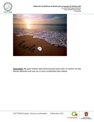 Utilización de Software de Diseño para el manejo de Graficos-303
                                                            Ing. René Domínguez Escalona
                                                                Karla Gabriela Bernal Sixto.
                                                                                Photoshop




Concusión: Me gusto realizar esta práctica porque pude crear mi nombre con dos
efectos diferentes solo que son un poco complicados para realizar.




CECYTEM Tecámac- Técnico en informática      5-Diciembre-2012
 