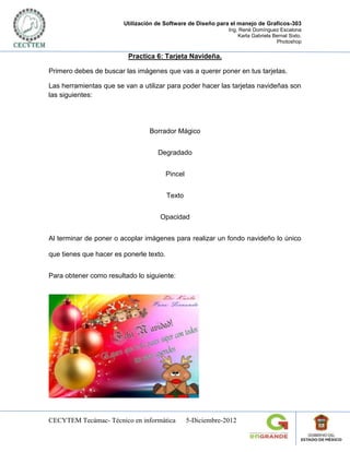 Utilización de Software de Diseño para el manejo de Graficos-303
                                                               Ing. René Domínguez Escalona
                                                                   Karla Gabriela Bernal Sixto.
                                                                                   Photoshop

                         Practica 6: Tarjeta Navideña.

Primero debes de buscar las imágenes que vas a querer poner en tus tarjetas.

Las herramientas que se van a utilizar para poder hacer las tarjetas navideñas son
las siguientes:




                                 Borrador Mágico


                                    Degradado


                                         Pincel


                                         Texto


                                     Opacidad


Al terminar de poner o acoplar imágenes para realizar un fondo navideño lo único

que tienes que hacer es ponerle texto.


Para obtener como resultado lo siguiente:




CECYTEM Tecámac- Técnico en informática           5-Diciembre-2012
 