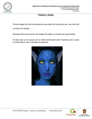Utilización de Software de Diseño para el manejo de Graficos-303
                                                               Ing. René Domínguez Escalona
                                                                   Karla Gabriela Bernal Sixto.
                                                                                   Photoshop

                                 Practica 7: Avatar.




Primero eliges las fotos de preferencia que estén de frente para que sea más fácil

y práctico de realizar.


Después tienes que buscar una imagen de orejas y si quieres de ojos también.


En este caso yo me apoye con un video tutorial para poder haciendo paso a paso
y al final obtuve como resultado lo siguiente:




CECYTEM Tecámac- Técnico en informática         5-Diciembre-2012
 
