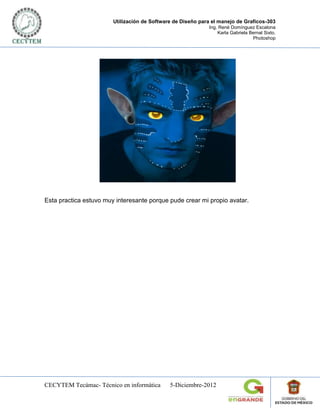 Utilización de Software de Diseño para el manejo de Graficos-303
                                                             Ing. René Domínguez Escalona
                                                                 Karla Gabriela Bernal Sixto.
                                                                                 Photoshop




Esta practica estuvo muy interesante porque pude crear mi propio avatar.




CECYTEM Tecámac- Técnico en informática       5-Diciembre-2012
 