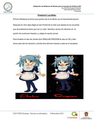 Utilización de Software de Diseño para el manejo de Graficos-303
                                                              Ing. René Domínguez Escalona
                                                                  Karla Gabriela Bernal Sixto.
                                                                                  Photoshop

                              Practica 8: Luz Neón.

Primero Realizas la forma que quieres dar le al efecto con la herramienta pluma.


Después en otra capa eliges el olor frontal de el color que desees la luz recuerda

que de preferencia tiene que ser un color llamativo de las clic derecho en la

opción de contonear trazado y y eliges la opción pincel.


Para finalizar le das clic donde dice SIMULAR PRESION le das en OK y listo

ahora solo del clic derecho y donde dice eliminar trazado y este es el resultado:




CECYTEM Tecámac- Técnico en informática        5-Diciembre-2012
 