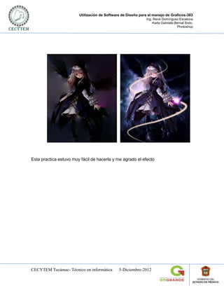 Utilización de Software de Diseño para el manejo de Graficos-303
                                                             Ing. René Domínguez Escalona
                                                                 Karla Gabriela Bernal Sixto.
                                                                                 Photoshop




Esta practica estuvo muy fácil de hacerla y me agrado el efecto




CECYTEM Tecámac- Técnico en informática       5-Diciembre-2012
 