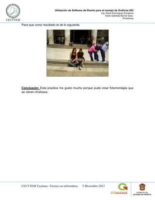 Utilización de Software de Diseño para el manejo de Graficos-303
                                                             Ing. René Domínguez Escalona
                                                                 Karla Gabriela Bernal Sixto.
                                                                                 Photoshop

Para que como resultado te de lo siguiente.




Conclusión: Esta practica me gusto mucho porque pude crear fotomontajes que
se vieran chistosos.




CECYTEM Tecámac- Técnico en informática       5-Diciembre-2012
 