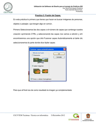 Utilización de Software de Diseño para el manejo de Graficos-303
                                                            Ing. René Domínguez Escalona
                                                                Karla Gabriela Bernal Sixto.
                                                                                Photoshop

                         Practica 3: Fusión de Capas.

En esta práctica lo primero que tienes que hacer es buscar imágenes de personas,

objetos o paisajes que tengan algo en común.


Primero Seleccionamos las dos capas o el número de capas que contenga nuestra

creación oprimiendo CTRL y seleccionando las capas nos vamos a edición y ahí

encontraremos una opción que dirá Fusionar capas Automáticamente al darle clic

seleccionaremos la parte donde dice Apilar capas:




Para que al final nos de como resultado la imagen ya complementada:




CECYTEM Tecámac- Técnico en informática      5-Diciembre-2012
 