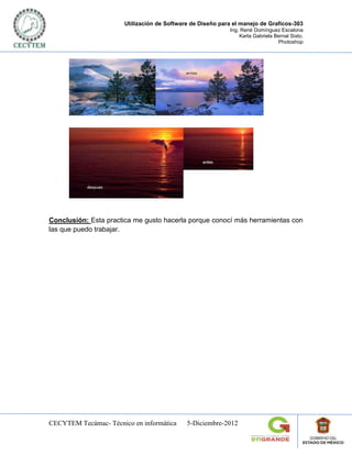 Utilización de Software de Diseño para el manejo de Graficos-303
                                                            Ing. René Domínguez Escalona
                                                                Karla Gabriela Bernal Sixto.
                                                                                Photoshop




Conclusión: Esta practica me gusto hacerla porque conocí más herramientas con
las que puedo trabajar.




CECYTEM Tecámac- Técnico en informática      5-Diciembre-2012
 
