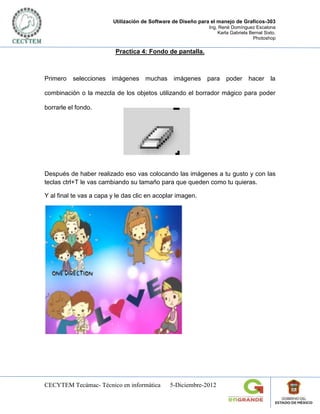 Utilización de Software de Diseño para el manejo de Graficos-303
                                                              Ing. René Domínguez Escalona
                                                                  Karla Gabriela Bernal Sixto.
                                                                                  Photoshop

                          Practica 4: Fondo de pantalla.



Primero   selecciones imágenes muchas imágenes para                   poder     hacer      la

combinación o la mezcla de los objetos utilizando el borrador mágico para poder

borrarle el fondo.




Después de haber realizado eso vas colocando las imágenes a tu gusto y con las
teclas ctrl+T le vas cambiando su tamaño para que queden como tu quieras.

Y al final te vas a capa y le das clic en acoplar imagen.




CECYTEM Tecámac- Técnico en informática        5-Diciembre-2012
 