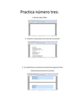 Practica número tres:
1.-Abrimos Open Office
2.- Creamos un documento con la letra de una canción:
3.- La combertimos en columnas la canción de la siguiente forma:
(Seleccionamorla letra de la canción)
 