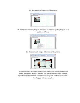 13.- Nos aparece la imagen en el documento
14.- Damos clic derecho y después damos clic en la opción ajuste y después en la
opción en el fondo
15.- Y ajustamos la imagen al tamaño del documento
16.- Damos doble clic sobre la imagen y nos aparece una interfaz imagen, nos
vamos al submenú “estilo” y elegimos cual nos agrade, en la parte superior
izquierda en predeterminado seleccionamos el segundo cuadrito de izquierda a
derecha y por ultimo en aceptar.
 