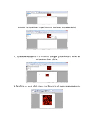 3.- Damos clic izquierdo ala imagen(damos clic en añadir y despues en copiar).
4.- Rapidamente nos aparece en el documento la imagen. (para minimizar la interfaz de
arriba damos clic en galeria).
5.- Por ultimo nos queda sola la imagen en el documento y la ajustamos a nuestro gusto.
 