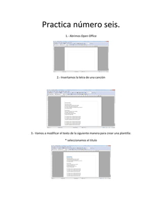 Practica número seis.
1.- Abrimos Open Office
2.- Insertamos la letra de una canción
3.- Vamos a modificar el texto de la siguiente manera para crear una plantilla:
* seleccionamos el titulo
 