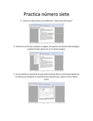 Practica número siete
1.- creamos un documento con la definición, “sistema de información”
2.- Damos clic en formato y después en página, nos aparece una interfaz estilo de página
predeterminado, damos clic en el submenú pagina.
3.- En esa interfaz en la parte de formato seleccionamos oficio, en orientación damos clic
en vertical y en márgenes en izquierdo 3.5cm, derecho 3cm, superior, 4cm e inferior
3.5cm.
 