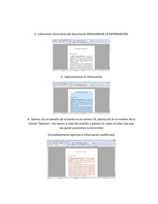 2.- colocamos como titulo del documento RESGUARDAR LA INFORMACION.
3.- Seleccionamos la información
4.- Damos clic en tamaño de la fuente en el número 16, damos clic en el nombre de la
fuente “tahoma”, nos vamos a color de carácter y damos clic sobre el color rojo que
nos guste y pulsamos la tecla enter
(inmediatamente aparece la información modificada)
 
