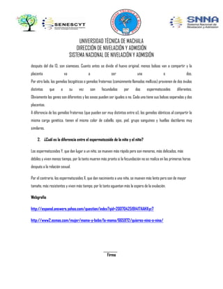 UNIVERSIDAD TÉCNICA DE MACHALA
DIRECCIÓN DE NIVELACIÓN Y ADMISIÓN
SISTEMA NACIONAL DE NIVELACIÓN Y ADMISIÓN
después del día 13, son siameses. Cuanto antes se divide el huevo original, menos bolsas van a compartir y la
placenta

va

a

ser

una

o

dos.

Por otro lado, los gemelos bicigóticos o gemelos fraternos (comúnmente llamados mellizos) provienen de dos óvulos
distintos

que

a

su

vez

son

fecundados

por

dos

espermatozoides

diferentes.

Obviamente los genes son diferentes y los sexos pueden ser iguales o no. Cada uno tiene sus bolsas separadas y dos
placentas.
A diferencia de los gemelos fraternos (que pueden ser muy distintos entre sí), los gemelos idénticos al compartir la
misma carga genética, tienen el mismo color de cabello, ojos, piel, grupo sanguíneo y huellas dactilares muy
similares.
2. ¿Cuál es la diferencia entre el espermatozoide de la niña y el niño?
Los espermatozoides Y, que dan lugar a un niño, se mueven más rápido pero son menores, más delicados, más
débiles y viven menos tiempo, por lo tanto mueren más pronto si la fecundación no se realiza en las primeras horas
después a la relación sexual.
Por el contrario, los espermatozoides X, que dan nacimiento a una niña, se mueven más lento pero son de mayor
tamaño, más resistentes y viven más tiempo, por lo tanto aguantan más la espera de la ovulación.
Webgrafia
http://espanol.answers.yahoo.com/question/index?qid=20070425191417AAHXyz7
http://www2.esmas.com/mujer/mama-y-bebe/la-mama/665972/quieres-nino-o-nina/

Firma

 