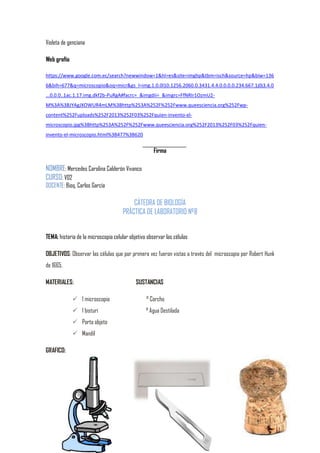 Violeta de genciana
Web grafía
https://www.google.com.ec/search?newwindow=1&hl=es&site=imghp&tbm=isch&source=hp&biw=136
6&bih=677&q=microscopio&oq=micr&gs_l=img.1.0.0l10.1256.2060.0.3431.4.4.0.0.0.0.234.667.1j0j3.4.0
...0.0.0..1ac.1.17.img.dkf2b-PuRgA#facrc=_&imgdii=_&imgrc=FfNRIr1OzmU2M%3A%3BJYAgJXOWUR4mLM%3Bhttp%253A%252F%252Fwww.queesciencia.org%252Fwpcontent%252Fuploads%252F2013%252F03%252Fquien-invento-elmicroscopio.jpg%3Bhttp%253A%252F%252Fwww.queesciencia.org%252F2013%252F03%252Fquieninvento-el-microscopio.html%3B477%3B620

Firma

NOMBRE: Mercedes Carolina Calderón Vivanco
CURSO: V02
DOCENTE: Bioq. Carlos García

CÁTEDRA DE BIOLOGÍA
PRÁCTICA DE LABORATORIO Nº8
TEMA: historia de la microscopia celular objetivo observar las células
OBJETIVOS: Observar las células que por primera vez fueron vistas a través del microscopio por Robert Hunk
de 1665.
MATERIALES:

SUSTANCIAS

 1 microscopio

° Corcho

 1 bisturí

° Agua Destilada

 Porta objeto
 Mandil
GRAFICO:

 