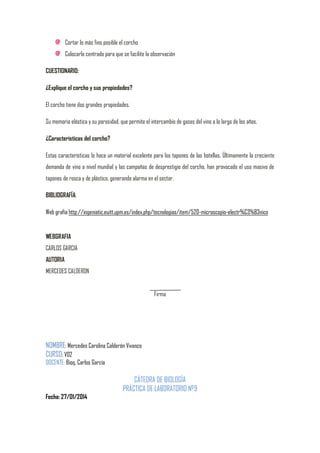 Cortar lo más fino posible el corcho
Colocarlo centrado para que se facilite la observación
CUESTIONARIO:
¿Explique el corcho y sus propiedades?
El corcho tiene dos grandes propiedades.
Su memoria elástica y su porosidad, que permite el intercambio de gases del vino a lo largo de los años.
¿Caracteristicas del corcho?
Estas características lo hace un material excelente para los tapones de las botellas. Últimamente la creciente
demanda de vino a nivel mundial y las campañas de desprestigio del corcho, han provocado el uso masivo de
tapones de rosca y de plástico, generando alarma en el sector.
BIBLIOGRAFÍA:
Web grafía http://ingeniatic.euitt.upm.es/index.php/tecnologias/item/520-microscopio-electr%C3%B3nico

WEBGRAFIA
CARLOS GARCIA
AUTORIA
MERCEDES CALDERON
Firma

NOMBRE: Mercedes Carolina Calderón Vivanco
CURSO: V02
DOCENTE: Bioq. Carlos García

CÁTEDRA DE BIOLOGÍA
PRÁCTICA DE LABORATORIO Nº9
Fecha: 27/01/2014

 