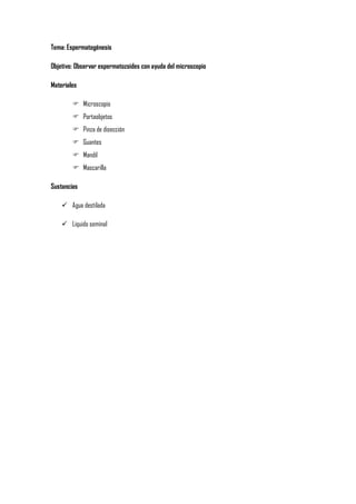 Tema: Espermatogénesis
Objetivo: Observar espermatozoides con ayuda del microscopio
Materiales
 Microscopio
 Portaobjetos
 Pinza de disección
 Guantes
 Mandil
 Mascarilla
Sustancias
 Agua destilada
 Liquido seminal

 