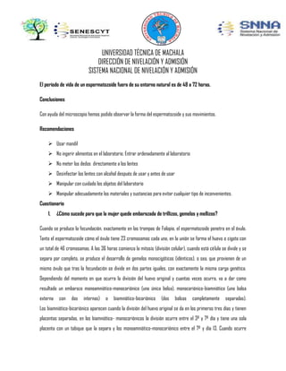 UNIVERSIDAD TÉCNICA DE MACHALA
DIRECCIÓN DE NIVELACIÓN Y ADMISIÓN
SISTEMA NACIONAL DE NIVELACIÓN Y ADMISIÓN
El periodo de vida de un espermatozoide fuera de su entorno natural es de 48 a 72 horas.
Conclusiones
Con ayuda del microscopio hemos podido observar la forma del espermatozoide y sus movimientos.
Recomendaciones
 Usar mandil
 No ingerir alimentos en el laboratorio. Entrar ordenadamente al laboratorio
 No meter los dedos directamente a los lentes
 Desinfectar los lentes con alcohol después de usar y antes de usar
 Manipular con cuidado los objetos del laboratorio
 Manipular adecuadamente los materiales y sustancias para evitar cualquier tipo de inconvenientes.
Cuestionario
1.

¿Cómo sucede para que la mujer quede embarazada de trillizos, gemelos y mellizos?

Cuando se produce la fecundación, exactamente en las trompas de Falopio, el espermatozoide penetra en el óvulo.
Tanto el espermatozoide cómo el óvulo tiene 23 cromosomas cada uno, en la unión se forma el huevo o cigoto con
un total de 46 cromosomas. A las 36 horas comienza la mitosis (división celular), cuando está célula se divide y se
separa por completo, se produce el desarrollo de gemelos monocigóticos (idénticos), o sea, que provienen de un
mismo óvulo que tras la fecundación se divide en dos partes iguales, con exactamente la misma carga genética.
Dependiendo del momento en que ocurra la división del huevo original y cuantas veces ocurra, va a dar como
resultado un embarazo monoamniótico-monocoriónico (una única bolsa), monocoriónico-biamniótico (una bolsa
externa

con

dos

internas)

o

biamniótico-bicoriónico

(dos

bolsas

completamente

separadas).

Los biamniótico-bicoriónico aparecen cuando la división del huevo original se da en los primeros tres días y tienen
placentas separadas, en los biamniótico- monocoriónicos la división ocurre entre el 3º y 7º día y tiene una sola
placenta con un tabique que la separa y los monoamniótico-monocoriónico entre el 7º y día 13. Cuando ocurre

 