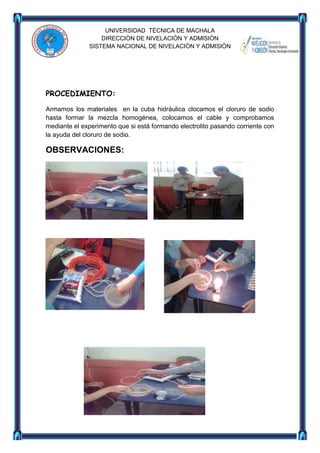 UNIVERSIDAD TÈCNICA DE MACHALA
DIRECCIÒN DE NIVELACIÒN Y ADMISIÒN
SISTEMA NACIONAL DE NIVELACIÒN Y ADMISIÒN

PROCEDIMIENTO:
Armamos los materiales en la cuba hidráulica clocamos el cloruro de sodio
hasta formar la mezcla homogénea, colocamos el cable y comprobamos
mediante el experimento que si está formando electrolito pasando corriente con
la ayuda del cloruro de sodio.

OBSERVACIONES:

 