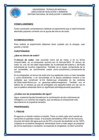 UNIVERSIDAD TÈCNICA DE MACHALA
DIRECCIÒN DE NIVELACIÒN Y ADMISIÒN
SISTEMA NACIONAL DE NIVELACIÒN Y ADMISIÒN

CONCLUSIONES:
Como conclusión comprobamos mediante el experimento que si está formando
electrolito pasando corriente con la ayuda del cloruro de sodio.

ECOMENDACIONES:
Para realizar el experimento debemos tener cuidado con la energía, usar
guante y mandil.
CUESTIONARIO:
¿Qué es cloruro de sodio?
El cloruro de sodio, más conocido como sal de mesa, o en su forma
mineral halita, es un compuesto químico con la fórmula NaCl. El cloruro de
sodio es una de las sales responsable de la salinidad del océano y del fluido
extracelular de muchos organismos. También es el mayor componente de la
sal comestible, es comúnmente usada como condimento y conservante de
comida.
En la antigüedad, el cloruro de sodio era muy apetecido como un bien transable
y como condimento, y se remuneraba en la época preclásica romana a los
soldados que construían la Vía Salaria que empezaba en las canteras
de Ostia hasta Roma con un generoso salariumargentum. También era el
salario de un esclavo ya que se entregaba una pequeña bolsa con sal; por lo
que la palabra asalariado tiene un significado etimológicamente peyorativo.
¿Cuáles son las propiedades del agua?
Agua, sustancia líquida formada por la combinación de dos volúmenes de
hidrógeno y un volumen de oxígeno, que constituye el componente más
abundante en la superficie terrestre.
PROPIEDADES:
1. FÍSICAS
El agua es un líquido inodoro e insípido. Tiene un cierto color azul cuando se
concentra en grandes masas. A la presión atmosférica (760 mm de mercurio),
el punto de fusión del agua pura es de 0ºC y el punto de ebullición es de 100ºC,
cristaliza en el sistema hexagonal, llamándose nieve o hielo según se presente
de forma esponjosa o compacta, se expande al congelarse, es decir aumenta

 