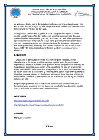 UNIVERSIDAD TÈCNICA DE MACHALA
DIRECCIÒN DE NIVELACIÒN Y ADMISIÒN
SISTEMA NACIONAL DE NIVELACIÒN Y ADMISIÒN

de volumen, de ahí que la densidad del hielo sea menor que la del agua y por
ello el hielo flota en el agua líquida. El agua alcanza su densidad máxima a una
temperatura de 4ºC,que es de 1g/cc.
Su capacidad calorífica es superior a la de cualquier otro líquido o sólido,
siendo su calor específico de 1 cal/g, esto significa que una masa de agua
puede absorber o desprender grandes cantidades de calor, sin experimentar
apenas cambios de temperatura, lo que tiene gran influencia en el clima (las
grandes masas de agua de los océanos tardan más tiempo en calentarse y
enfriarse que el suelo terrestre). Sus calores latentes de vaporización y de
fusión (540 y 80 cal/g, respectivamente) son también excepcionalmente
elevados.
2. QUÍMICAS
El agua es el compuesto químico más familiar para nosotros, el más
abundante y el de mayor significación para nuestra vida. Su excepcional
importancia, desde el punto de vista químico, reside en que casi la totalidad de
los procesos químicos que ocurren en la naturaleza, no solo en organismos
vivos, sino también en la superficie no organizada de la tierra, así como los que
se llevan a cabo en el laboratorio y en la industria, tienen lugar entre sustancias
disueltas en agua, esto es en disolución. Normalmente se dice que el agua es
el disolvente universal, puesto que todas las sustancias son de alguna manera
solubles en ella.
No posee propiedades ácidas ni básicas, combina con ciertas sales para
formar hidratos, reacciona con los óxidos de metales formando ácidos y actúa
como catalizador en muchas reacciones químicas.

WEBGRAFIA:
http://es.wikipedia.org/wiki/Cloruro_de_sodio
http://platea.pntic.mec.es/~iali/personal/agua/agua/propieda.htm

AUTORìA:
MarìaJosèJaramillo

FIRMA

 
