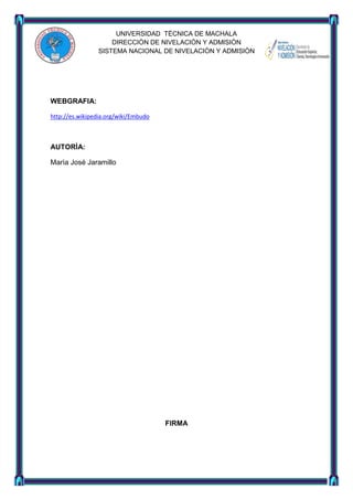 UNIVERSIDAD TÈCNICA DE MACHALA
DIRECCIÒN DE NIVELACIÒN Y ADMISIÒN
SISTEMA NACIONAL DE NIVELACIÒN Y ADMISIÒN

WEBGRAFIA:
http://es.wikipedia.org/wiki/Embudo

AUTORÌA:
Marìa José Jaramillo

FIRMA

 
