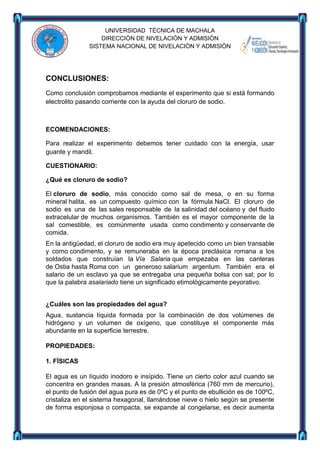 UNIVERSIDAD TÈCNICA DE MACHALA
DIRECCIÒN DE NIVELACIÒN Y ADMISIÒN
SISTEMA NACIONAL DE NIVELACIÒN Y ADMISIÒN

CONCLUSIONES:
Como conclusión comprobamos mediante el experimento que si está formando
electrolito pasando corriente con la ayuda del cloruro de sodio.

ECOMENDACIONES:
Para realizar el experimento debemos tener cuidado con la energía, usar
guante y mandil.
CUESTIONARIO:
¿Qué es cloruro de sodio?
El cloruro de sodio, más conocido como sal de mesa, o en su forma
mineral halita, es un compuesto químico con la fórmula NaCl. El cloruro de
sodio es una de las sales responsable de la salinidad del océano y del fluido
extracelular de muchos organismos. También es el mayor componente de la
sal comestible, es comúnmente usada como condimento y conservante de
comida.
En la antigüedad, el cloruro de sodio era muy apetecido como un bien transable
y como condimento, y se remuneraba en la época preclásica romana a los
soldados que construían la Vía Salaria que empezaba en las canteras
de Ostia hasta Roma con un generoso salarium argentum. También era el
salario de un esclavo ya que se entregaba una pequeña bolsa con sal; por lo
que la palabra asalariado tiene un significado etimológicamente peyorativo.
¿Cuáles son las propiedades del agua?
Agua, sustancia líquida formada por la combinación de dos volúmenes de
hidrógeno y un volumen de oxígeno, que constituye el componente más
abundante en la superficie terrestre.
PROPIEDADES:
1. FÍSICAS
El agua es un líquido inodoro e insípido. Tiene un cierto color azul cuando se
concentra en grandes masas. A la presión atmosférica (760 mm de mercurio),
el punto de fusión del agua pura es de 0ºC y el punto de ebullición es de 100ºC,
cristaliza en el sistema hexagonal, llamándose nieve o hielo según se presente
de forma esponjosa o compacta, se expande al congelarse, es decir aumenta

 